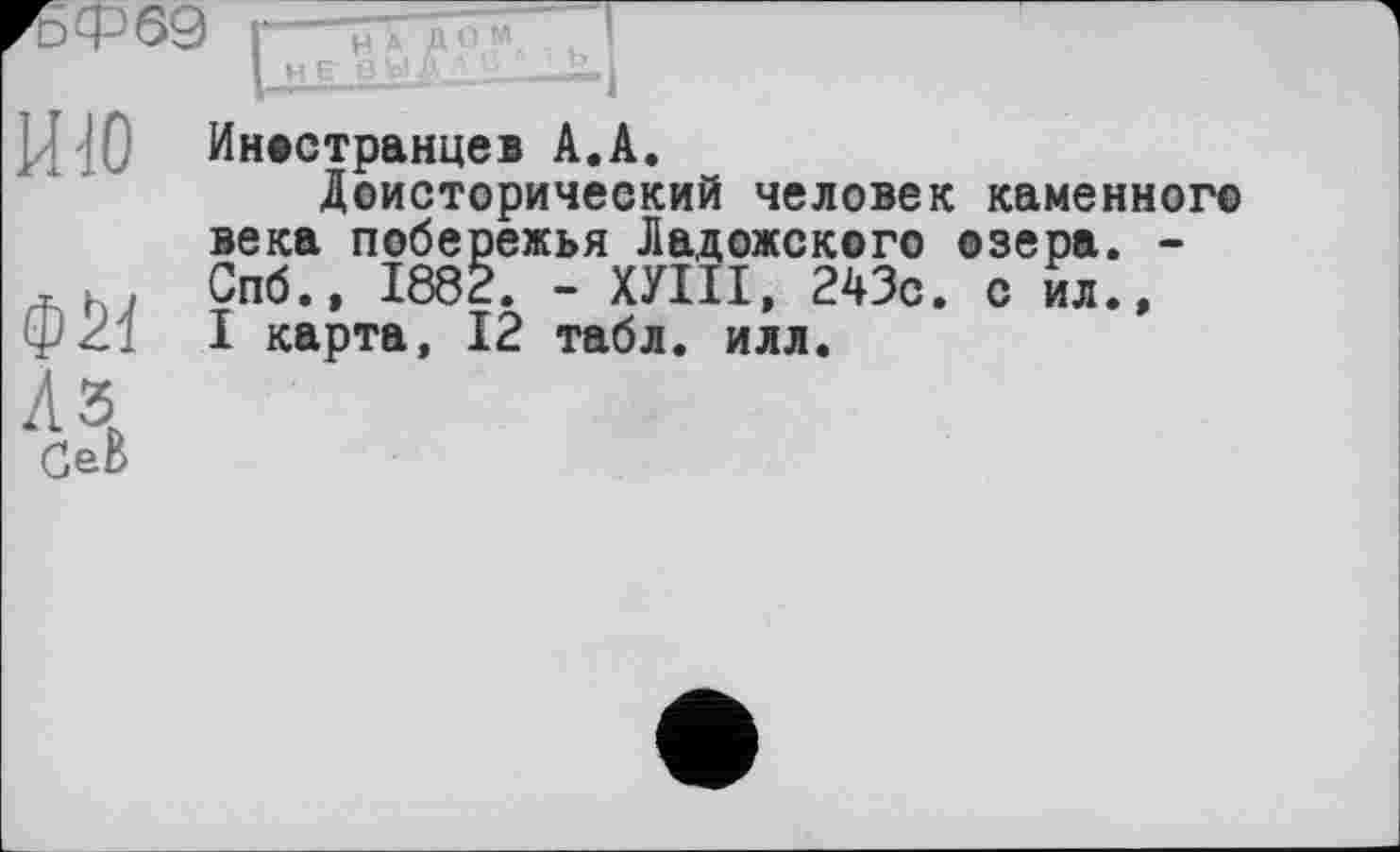 ﻿ИЮ
Иностранцев А.А.
Доисторический человек каменного века побережья Ладожского озера. -Спб.» 1882. - ХУШ, 243с. с ил., I карта, 12 табл. илл.
СеВ